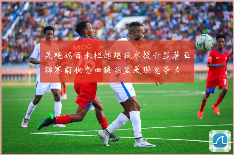 吴艳妮百米栏起跑技术提升显著亚锦赛前状态回暖明显展现竞争力