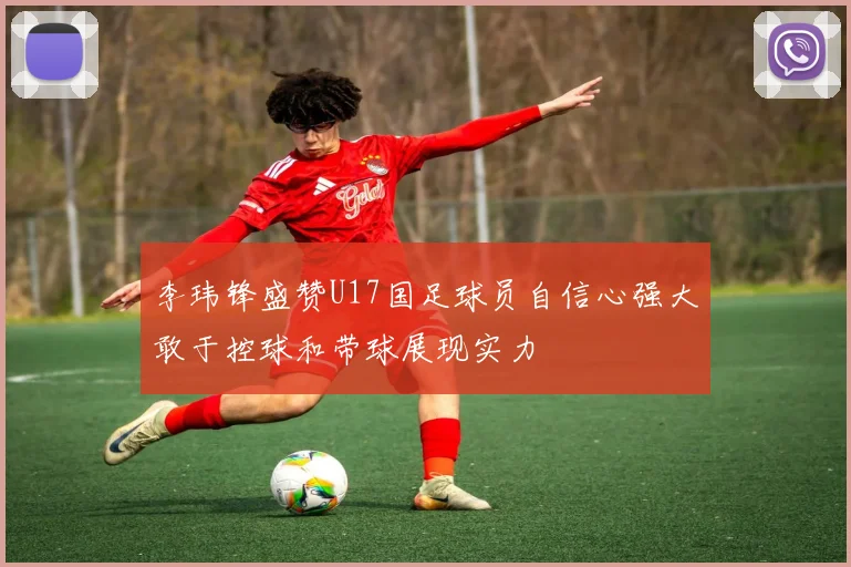 李玮锋盛赞U17国足球员自信心强大敢于控球和带球展现实力