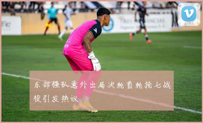 东部强队意外出局次轮首轮抢七战役引发热议