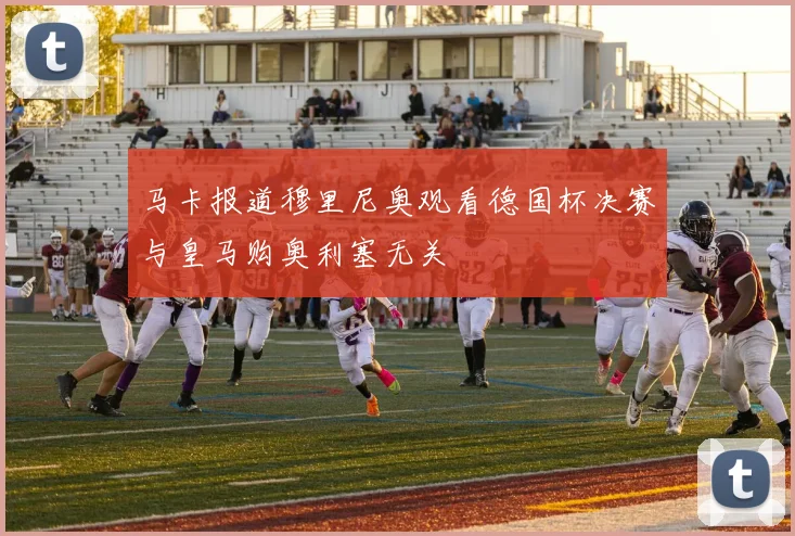 马卡报道穆里尼奥观看德国杯决赛与皇马购奥利塞无关