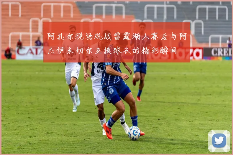 阿扎尔现场观战雷霆湖人赛后与阿杰伊米切尔互换球衣的精彩瞬间