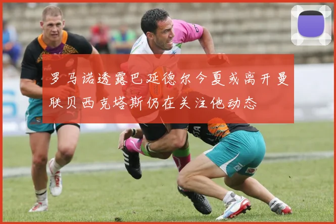 罗马诺透露巴延德尔今夏或离开曼联贝西克塔斯仍在关注他动态
