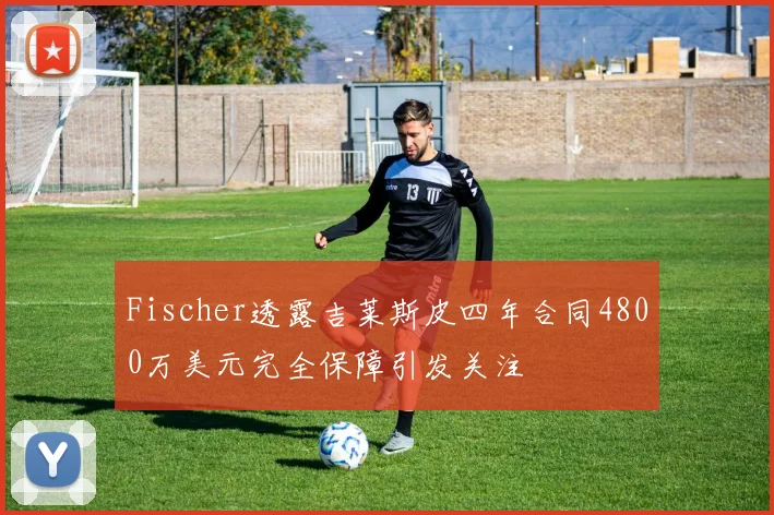 Fischer透露吉莱斯皮四年合同4800万美元完全保障引发关注
