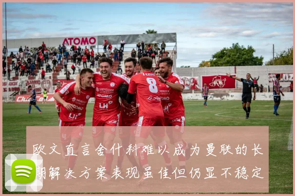 欧文直言舍什科难以成为曼联的长期解决方案表现虽佳但仍显不稳定