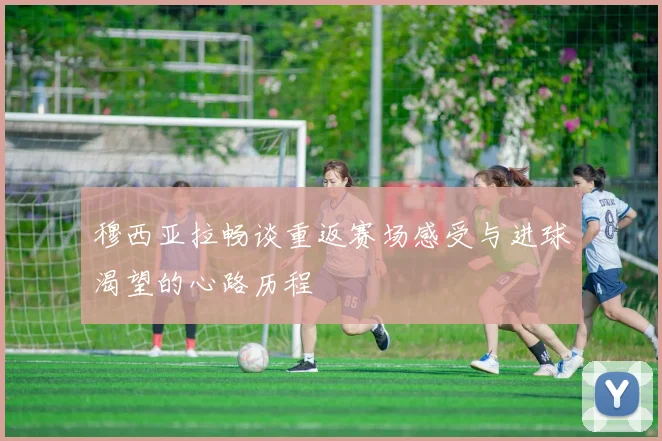 穆西亚拉畅谈重返赛场感受与进球渴望的心路历程