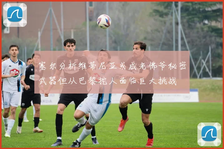 塞尔分析维蒂尼亚或成老佛爷秘密武器但从巴黎挖人面临巨大挑战