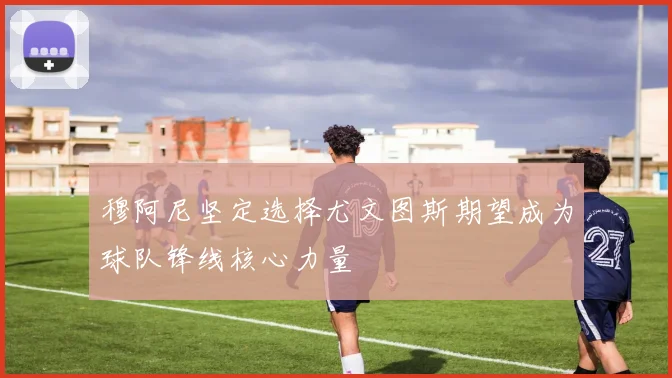 穆阿尼坚定选择尤文图斯期望成为球队锋线核心力量