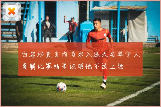 白岩松直言内马尔入选大名单令人费解比赛结果证明他不该上场