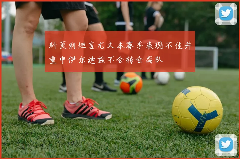 科莫利坦言尤文本赛季表现不佳并重申伊尔迪兹不会转会离队