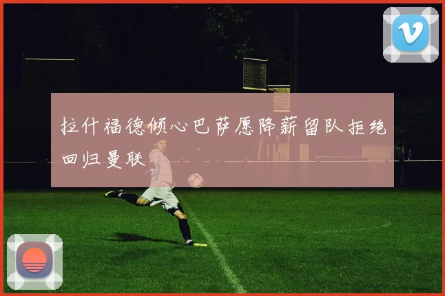 拉什福德倾心巴萨愿降薪留队拒绝回归曼联