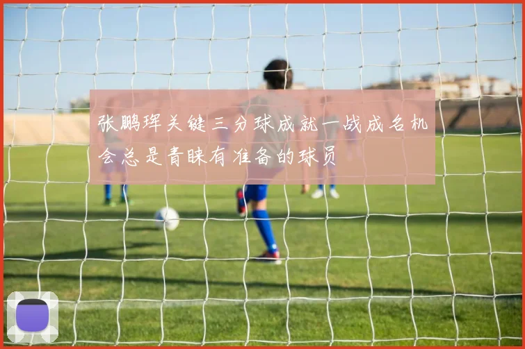 张鹏珲关键三分球成就一战成名机会总是青睐有准备的球员