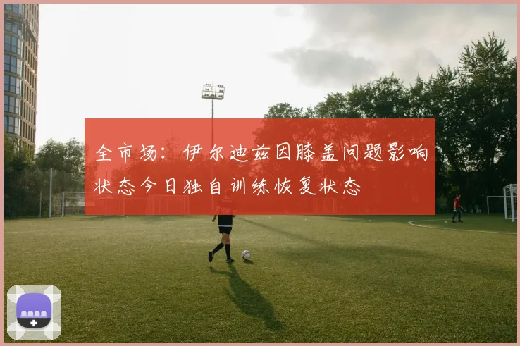 全市场：伊尔迪兹因膝盖问题影响状态今日独自训练恢复状态