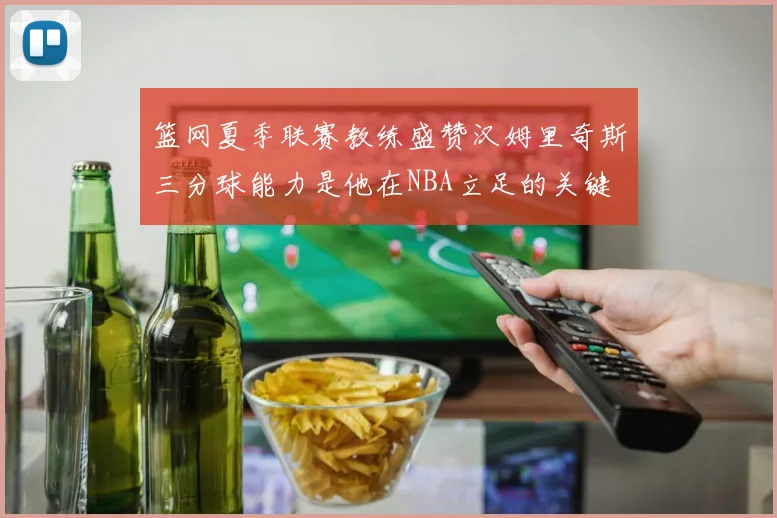 篮网夏季联赛教练盛赞汉姆里奇斯三分球能力是他在NBA立足的关键
