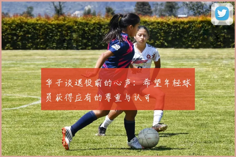 华子谈退役前的心声：希望年轻球员获得应有的尊重与认可